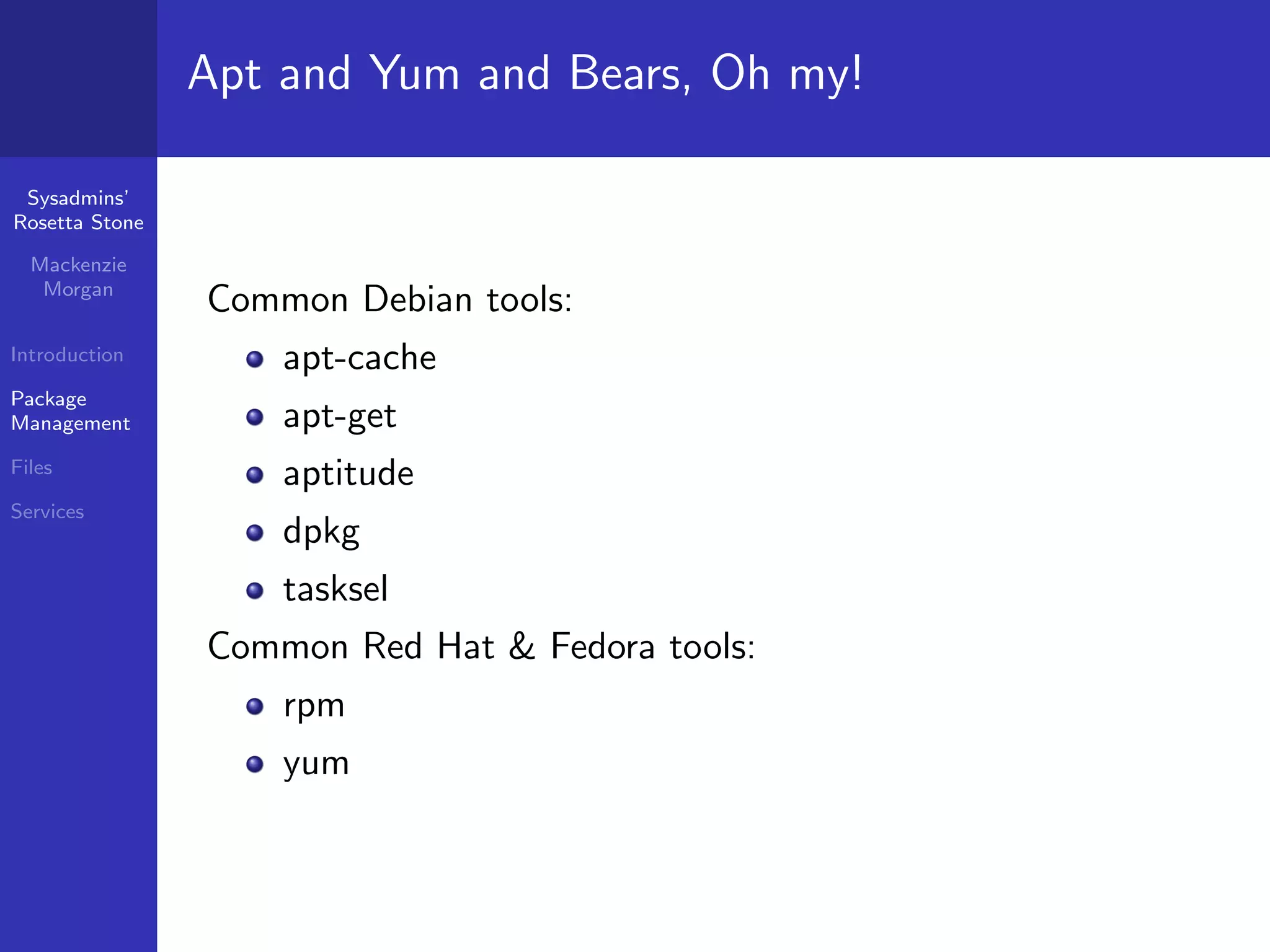 Apt and Yum and Bears, Oh my!

 Sysadmins’
Rosetta Stone

  Mackenzie
   Morgan
                Common Debian tools:
Introduction        apt-cache
Package
Management          apt-get
Files
                    aptitude
Services
                    dpkg
                    tasksel
                Common Red Hat & Fedora tools:
                    rpm
                    yum
 