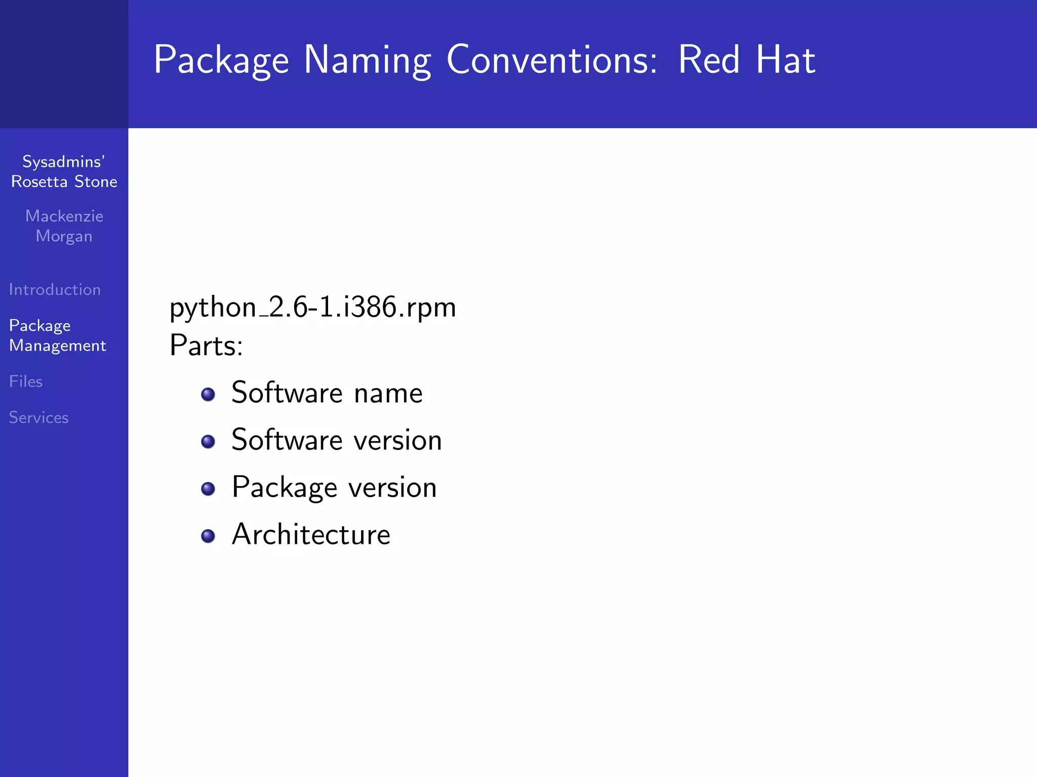 Package Naming Conventions: Red Hat

 Sysadmins’
Rosetta Stone

  Mackenzie
   Morgan


Introduction

Package
                python 2.6-1.i386.rpm
Management      Parts:
Files
                    Software name
Services
                    Software version
                    Package version
                    Architecture
 
