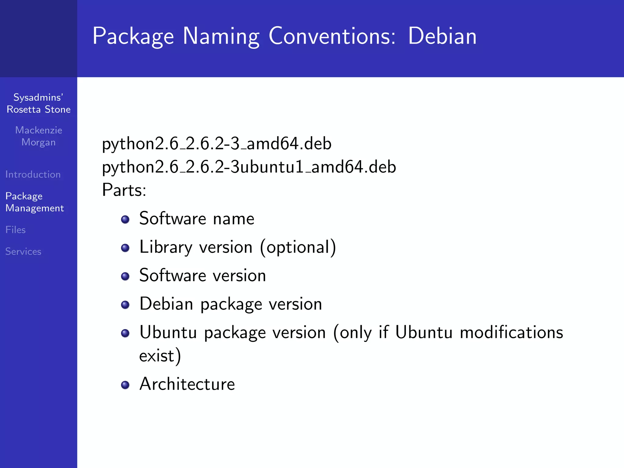 Package Naming Conventions: Debian

 Sysadmins’
Rosetta Stone

  Mackenzie
   Morgan       python2.6 2.6.2-3 amd64.deb
Introduction    python2.6 2.6.2-3ubuntu1 amd64.deb
Package         Parts:
Management

Files
                    Software name
Services            Library version (optional)
                    Software version
                    Debian package version
                    Ubuntu package version (only if Ubuntu modiﬁcations
                    exist)
                    Architecture
 
