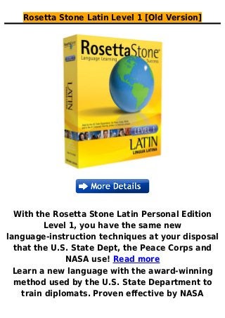 Rosetta Stone Latin Level 1 [Old Version]
With the Rosetta Stone Latin Personal Edition
Level 1, you have the same new
language-instruction techniques at your disposal
that the U.S. State Dept, the Peace Corps and
NASA use! Read more
Learn a new language with the award-winning
method used by the U.S. State Department to
train diplomats. Proven effective by NASA
 