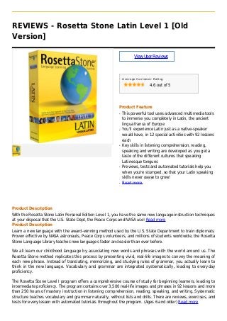 REVIEWS - Rosetta Stone Latin Level 1 [Old
Version]
ViewUserReviews
Average Customer Rating
4.6 out of 5
Product Feature
This powerful tool uses advanced multimedia toolsq
to immerse you completely in Latin, the ancient
lingua franca of Europe
You'll experience Latin just as a native-speakerq
would have, in 12 special activities with 92 lessons
each
Key skills in listening comprehension, reading,q
speaking and writing are developed as you get a
taste of the different cultures that speaking
Latinesque tongues
Previews, tests and automated tutorials help youq
when you're stumped, so that your Latin speaking
skills never cease to grow!
Read moreq
Product Description
With the Rosetta Stone Latin Personal Edition Level 1, you have the same new language-instruction techniques
at your disposal that the U.S. State Dept, the Peace Corps and NASA use! Read more
Product Description
Learn a new language with the award-winning method used by the U.S. State Department to train diplomats.
Proven effective by NASA astronauts, Peace Corps volunteers, and millions of students worldwide, the Rosetta
Stone Language Library teaches new languages faster and easier than ever before.
We all learn our childhood language by associating new words and phrases with the world around us. The
Rosetta Stone method replicates this process by presenting vivid, real-life images to convey the meaning of
each new phrase. Instead of translating, memorizing, and studying rules of grammar, you actually learn to
think in the new language. Vocabulary and grammar are integrated systematically, leading to everyday
proficiency.
The Rosetta Stone Level I program offers a comprehensive course of study for beginning learners, leading to
intermediate proficiency. The program contains over 3,500 real-life images and phrases in 92 lessons and more
than 250 hours of mastery instruction in listening comprehension, reading, speaking, and writing. Systematic
structure teaches vocabulary and grammar naturally, without lists and drills. There are reviews, exercises, and
tests for every lesson with automated tutorials throughout the program. (Ages 6 and older) Read more
 