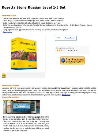 Rosetta Stone Russian Level 1-5 Set

Product Feature
q   Interactive language software with proprietary speech-recognition technology
q   Develop your command of the language--read, write, speak, and understand
q   Build vocabulary; negotiate complex situations; share ideas and opinions
q   Enhance your learning on-the-go with Rosetta Stone mobile apps for the Kindle Fire HD, iPad and iPhone . Access
    included with purchase.
q   Language-enhancing games; live online lessons; includes headset with microphone
q   Read more


                                                                       Price :
                                                                                 Check Price



                                                                      Average Customer Rating

                                                                                     3.0 out of 5




Product Description
language learning russian;language russian;learn russian;learn russian language;learn to speak russian;rosetta;rosetta
stone;rosetta stone language;rosetta stone russian;rosetta stone russian mac;rosetta stone totale;rosetta stone v4
totale;rosetta stone version 4 totale;russian;russian language;russian language learning;russian language learning
software;russian learning;russian rosetta stone;teach yourself russian;totale Read more
Product Description




    Develop your command of the language. From the
    simple to the complex, gain the confidence to share your
    ideas and opinions in your new language. Develop the
    conversational skills to plan adventures, care for your
    health and move abroad. Talk about government, work,
    movies, family, and more. Includes everything you need
    to learn at home and on the go.
 