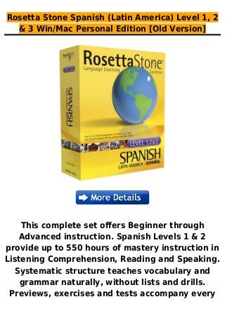 Rosetta Stone Spanish (Latin America) Level 1, 2
& 3 Win/Mac Personal Edition [Old Version]
This complete set offers Beginner through
Advanced instruction. Spanish Levels 1 & 2
provide up to 550 hours of mastery instruction in
Listening Comprehension, Reading and Speaking.
Systematic structure teaches vocabulary and
grammar naturally, without lists and drills.
Previews, exercises and tests accompany every
 