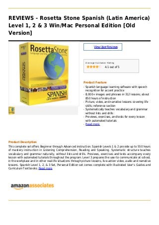 REVIEWS - Rosetta Stone Spanish (Latin America)
Level 1, 2 & 3 Win/Mac Personal Edition [Old
Version]
ViewUserReviews
Average Customer Rating
4.1 out of 5
Product Feature
Spanish language learning software with speechq
recognition for accent practice
8,000+ images and phrases in 312 lessons; aboutq
850 hours of instruction
Picture, video, and narrative lessons covering lifeq
skills; reference section
Systematically teaches vocabulary and grammarq
without lists and drills
Previews, exercises, and tests for every lessonq
with automated tutorials
Read moreq
Product Description
This complete set offers Beginner through Advanced instruction. Spanish Levels 1 & 2 provide up to 550 hours
of mastery instruction in Listening Comprehension, Reading and Speaking. Systematic structure teaches
vocabulary and grammar naturally, without lists and drills. Previews, exercises and tests accompany every
lesson with automated tutorials throughout the program. Level 3 prepares the user to communicate at school,
in the workplace and in other real-life situations through picture lessons, live-action video, audio and narrative
lessons. Spanish Level 1, 2, & 3 Set, Personal Edition set comes complete with illustrated User's Guides and
Curriculum Text books. Read more
 