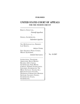PUBLISHED


UNITED STATES COURT OF APPEALS
             FOR THE FOURTH CIRCUIT


ROSETTA STONE LTD,                   
              Plaintiff-Appellant,
               v.
GOOGLE, INCORPORATED,
              Defendant-Appellee.


THE UK INTELLECTUAL PROPERTY
LAW SOCIETY,
                 Amicus Curiae,
ERIC GOLDMAN; PUBLIC CITIZEN;
MARTIN SCHWIMMER,
             Limited Intervenors.       No. 10-2007


INTERNATIONAL TRADEMARK
ASSOCIATION; BLUES DESTINY
RECORDS, LLC; CARFAX,
INCORPORATED; FORD MOTOR
COMPANY; HARMON INTERNATIONAL
INDUSTRIES, INCORPORATED; THE
MEDIA INSTITUTE; VIACOM, INC.;
BURLINGTON COAT FACTORY
WAREHOUSE CORPORATION; BUSINESS
SOFTWARE ALLIANCE; CHANEL,
INCORPORATED; COACH,
INCORPORATED;
                                     
 