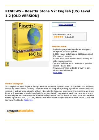 REVIEWS - Rosetta Stone V2: English (US) Level
1-2 [OLD VERSION]
ViewUserReviews
Average Customer Rating
5.0 out of 5
Product Feature
English language learning software with speechq
recognition for accent practice
8,000+ images and phrases in 312 lessons; aboutq
850 hours of instruction
Picture, video, and narrative lessons covering lifeq
skills; reference section
Systematically teaches vocabulary and grammarq
without lists and drills
Previews, exercises, and tests for every lessonq
with automated tutorials
Read moreq
Product Description
This complete set offers Beginner through Advanced instruction. Spanish Levels 1 & 2 provide up to 550 hours
of mastery instruction in Listening Comprehension, Reading and Speaking. Systematic structure teaches
vocabulary and grammar naturally, without lists and drills. Previews, exercises and tests accompany every
lesson with automated tutorials throughout the program. Level 3 prepares the user to communicate at school,
in the workplace and in other real-life situations through picture lessons, live-action video, audio and narrative
lessons. Spanish Level 1, 2, & 3 Set, Personal Edition set comes complete with illustrated User's Guides and
Curriculum Text books. Read more
 