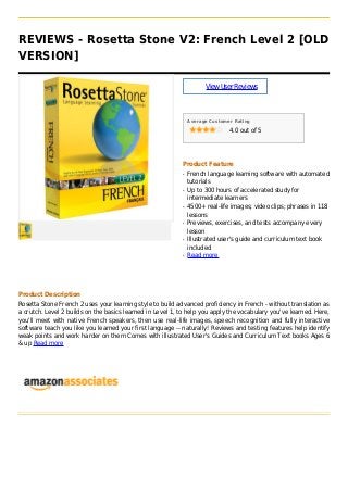 REVIEWS - Rosetta Stone V2: French Level 2 [OLD
VERSION]
ViewUserReviews
Average Customer Rating
4.0 out of 5
Product Feature
French language learning software with automatedq
tutorials
Up to 300 hours of accelerated study forq
intermediate learners
4500+ real-life images; video clips; phrases in 118q
lessons
Previews, exercises, and tests accompany everyq
lesson
Illustrated user's guide and curriculum text bookq
included
Read moreq
Product Description
Rosetta Stone French 2 uses your learning style to build advanced proficiency in French - without translation as
a crutch. Level 2 builds on the basics learned in Level 1, to help you apply the vocabulary you've learned. Here,
you'll meet with native French speakers, then use real-life images, speech recognition and fully interactive
software teach you like you learned your first language -- naturally! Reviews and testing features help identify
weak points and work harder on them Comes with illustrated User's Guides and Curriculum Text books Ages 6
& up Read more
 