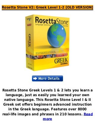 Rosetta Stone V2: Greek Level 1-2 [OLD VERSION]
Rosetta Stone Greek Levels 1 & 2 lets you learn a
language, just as easily you learned your own
native language. This Rosetta Stone Level I & II
Greek set offers beginners advanced instruction
in the Greek language. Features over 8000
real-life images and phrases in 210 lessons. Read
more
 