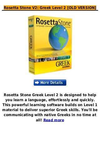 Rosetta Stone V2: Greek Level 2 [OLD VERSION]
Rosetta Stone Greek Level 2 is designed to help
you learn a language, effortlessly and quickly.
This powerful learning software builds on Level 1
material to deliver superior Greek skills. You'll be
communicating with native Greeks in no time at
all! Read more
 