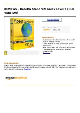 REVIEWS - Rosetta Stone V2: Greek Level 2 [OLD
VERSION]
ViewUserReviews
Average Customer Rating
4.0 out of 5
Product Feature
118 lessons in 11 units of material, with over 300q
hours of learning activities
Covers listening, reading, speaking and Speechq
Recognition
4500 images teach over 2200 words and phrasesq
Develops everyday proficiency in all Level 1q
language skills
Read moreq
Product Description
Rosetta Stone Greek Level 2 is designed to help you learn a language, effortlessly and quickly. This powerful
learning software builds on Level 1 material to deliver superior Greek skills. You'll be communicating with
native Greeks in no time at all! Read more
 