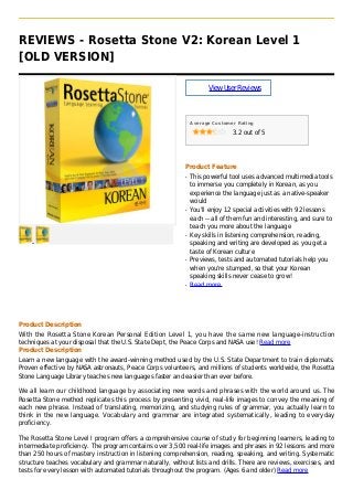 REVIEWS - Rosetta Stone V2: Korean Level 1
[OLD VERSION]
ViewUserReviews
Average Customer Rating
3.2 out of 5
Product Feature
This powerful tool uses advanced multimedia toolsq
to immerse you completely in Korean, as you
experience the language just as a native-speaker
would
You'll enjoy 12 special activities with 92 lessonsq
each -- all of them fun and interesting, and sure to
teach you more about the language
Key skills in listening comprehension, reading,q
speaking and writing are developed as you get a
taste of Korean culture
Previews, tests and automated tutorials help youq
when you're stumped, so that your Korean
speaking skills never cease to grow!
Read moreq
Product Description
With the Rosetta Stone Korean Personal Edition Level 1, you have the same new language-instruction
techniques at your disposal that the U.S. State Dept, the Peace Corps and NASA use! Read more
Product Description
Learn a new language with the award-winning method used by the U.S. State Department to train diplomats.
Proven effective by NASA astronauts, Peace Corps volunteers, and millions of students worldwide, the Rosetta
Stone Language Library teaches new languages faster and easier than ever before.
We all learn our childhood language by associating new words and phrases with the world around us. The
Rosetta Stone method replicates this process by presenting vivid, real-life images to convey the meaning of
each new phrase. Instead of translating, memorizing, and studying rules of grammar, you actually learn to
think in the new language. Vocabulary and grammar are integrated systematically, leading to everyday
proficiency.
The Rosetta Stone Level I program offers a comprehensive course of study for beginning learners, leading to
intermediate proficiency. The program contains over 3,500 real-life images and phrases in 92 lessons and more
than 250 hours of mastery instruction in listening comprehension, reading, speaking, and writing. Systematic
structure teaches vocabulary and grammar naturally, without lists and drills. There are reviews, exercises, and
tests for every lesson with automated tutorials throughout the program. (Ages 6 and older) Read more
 
