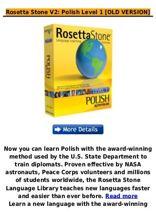 Rosetta Stone V2: Polish Level 1 [OLD VERSION]
Now you can learn Polish with the award-winning
method used by the U.S. State Department to
train diplomats. Proven effective by NASA
astronauts, Peace Corps volunteers and millions
of students worldwide, the Rosetta Stone
Language Library teaches new languages faster
and easier than ever before. Read more
Learn a new language with the award-winning
 
