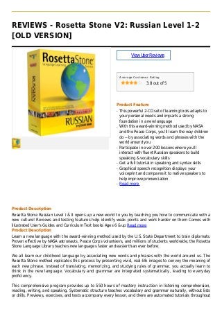 REVIEWS - Rosetta Stone V2: Russian Level 1-2
[OLD VERSION]
ViewUserReviews
Average Customer Rating
3.8 out of 5
Product Feature
This powerful 2-CD set of learning tools adapts toq
your personal needs and imparts a strong
foundation in a new language
With this award-winning method used by NASAq
and the Peace Corps, you'll learn the way children
do -- by associating words and phrases with the
world around you
Participate in over 200 lessons where you'llq
interact with fluent Russian speakers to build
speaking & vocabulary skills
Get a full tutorial in speaking and syntax skillsq
Graphical speech recognition displays yourq
voiceprint and compares it to native speakers to
help improve pronunciation
Read moreq
Product Description
Rosetta Stone Russian Level I & II opens up a new world to you by teaching you how to communicate with a
new culture! Reviews and testing features help identify weak points and work harder on them Comes with
illustrated User's Guides and Curriculum Text books Ages 6 & up Read more
Product Description
Learn a new language with the award-winning method used by the U.S. State Department to train diplomats.
Proven effective by NASA astronauts, Peace Corps volunteers, and millions of students worldwide, the Rosetta
Stone Language Library teaches new languages faster and easier than ever before.
We all learn our childhood language by associating new words and phrases with the world around us. The
Rosetta Stone method replicates this process by presenting vivid, real-life images to convey the meaning of
each new phrase. Instead of translating, memorizing, and studying rules of grammar, you actually learn to
think in the new language. Vocabulary and grammar are integrated systematically, leading to everyday
proficiency.
This comprehensive program provides up to 550 hours of mastery instruction in listening comprehension,
reading, writing, and speaking. Systematic structure teaches vocabulary and grammar naturally, without lists
or drills. Previews, exercises, and tests accompany every lesson, and there are automated tutorials throughout
 