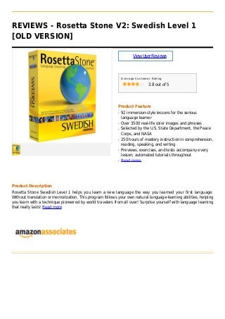 REVIEWS - Rosetta Stone V2: Swedish Level 1
[OLD VERSION]
ViewUserReviews
Average Customer Rating
3.8 out of 5
Product Feature
92 immersion-style lessons for the seriousq
language learner
Over 3500 real-life color images and phrasesq
Selected by the U.S. State Department, the Peaceq
Corps, and NASA
250 hours of mastery instruction in comprehension,q
reading, speaking, and writing
Previews, exercises, and tests accompany everyq
lesson; automated tutorials throughout
Read moreq
Product Description
Rosetta Stone Swedish Level 1 helps you learn a new language the way you learned your first language:
Without translation or memorization. This program follows your own natural language-learning abilities, helping
you learn with a technique pioneered by world travelers from all over! Surprise yourself with language learning
that really lasts! Read more
 