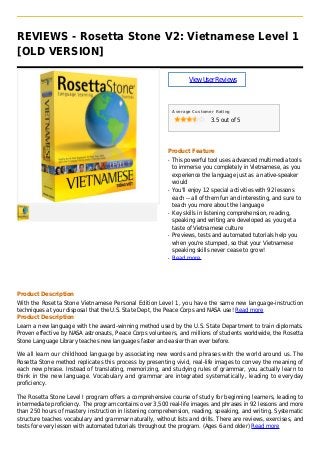 REVIEWS - Rosetta Stone V2: Vietnamese Level 1
[OLD VERSION]
ViewUserReviews
Average Customer Rating
3.5 out of 5
Product Feature
This powerful tool uses advanced multimedia toolsq
to immerse you completely in Vietnamese, as you
experience the language just as a native-speaker
would
You'll enjoy 12 special activities with 92 lessonsq
each -- all of them fun and interesting, and sure to
teach you more about the language
Key skills in listening comprehension, reading,q
speaking and writing are developed as you get a
taste of Vietnamese culture
Previews, tests and automated tutorials help youq
when you're stumped, so that your Vietnamese
speaking skills never cease to grow!
Read moreq
Product Description
With the Rosetta Stone Vietnamese Personal Edition Level 1, you have the same new language-instruction
techniques at your disposal that the U.S. State Dept, the Peace Corps and NASA use! Read more
Product Description
Learn a new language with the award-winning method used by the U.S. State Department to train diplomats.
Proven effective by NASA astronauts, Peace Corps volunteers, and millions of students worldwide, the Rosetta
Stone Language Library teaches new languages faster and easier than ever before.
We all learn our childhood language by associating new words and phrases with the world around us. The
Rosetta Stone method replicates this process by presenting vivid, real-life images to convey the meaning of
each new phrase. Instead of translating, memorizing, and studying rules of grammar, you actually learn to
think in the new language. Vocabulary and grammar are integrated systematically, leading to everyday
proficiency.
The Rosetta Stone Level I program offers a comprehensive course of study for beginning learners, leading to
intermediate proficiency. The program contains over 3,500 real-life images and phrases in 92 lessons and more
than 250 hours of mastery instruction in listening comprehension, reading, speaking, and writing. Systematic
structure teaches vocabulary and grammar naturally, without lists and drills. There are reviews, exercises, and
tests for every lesson with automated tutorials throughout the program. (Ages 6 and older) Read more
 