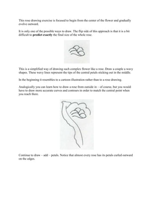 This rose drawing exercise is focused to begin from the center of the flower and gradually
evolve outward.

It is only one of the possible ways to draw. The flip side of this approach is that it is a bit
difficult to predict exactly the final size of the whole rose.




This is a simplified way of drawing such complex flower like a rose. Draw a couple a wavy
shapes. These wavy lines represent the tips of the central petals sticking out in the middle.

In the beginning it resembles to a cartoon illustration rather than to a rose drawing.

Analogically you can learn how to draw a rose from outside in – of course, but you would
have to draw more accurate curves and contours in order to match the central point when
you reach there.




Continue to draw – add – petals. Notice that almost every rose has its petals curled outward
on the edges.
 