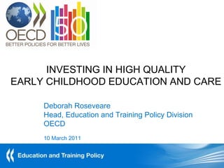 INVESTING IN HIGH QUALITY
EARLY CHILDHOOD EDUCATION AND CARE

     Deborah Roseveare
     Head, Education and Training Policy Division
     OECD
     10 March 2011
 
