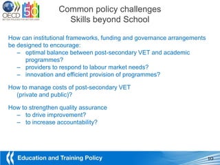 Common policy challenges
                   Skills beyond School

How can institutional frameworks, funding and governance arrangements
be designed to encourage:
   – optimal balance between post-secondary VET and academic
      programmes?
   – providers to respond to labour market needs?
   – innovation and efficient provision of programmes?

How to manage costs of post-secondary VET
  (private and public)?

How to strengthen quality assurance
  – to drive improvement?
  – to increase accountability?




                                                                        10
 