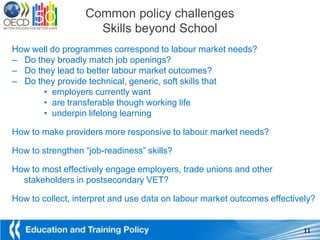 Common policy challenges
                    Skills beyond School
How well do programmes correspond to labour market needs?
– Do they broadly match job openings?
– Do they lead to better labour market outcomes?
– Do they provide technical, generic, soft skills that
       • employers currently want
       • are transferable though working life
       • underpin lifelong learning

How to make providers more responsive to labour market needs?

How to strengthen “job-readiness” skills?

How to most effectively engage employers, trade unions and other
  stakeholders in postsecondary VET?

How to collect, interpret and use data on labour market outcomes effectively?


                                                                          11
 
