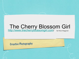 The Cherry Blossom Girl
http://www.thecherryblossomgirl.com/
                            By Rose Waggoner




 Creative Photography
 