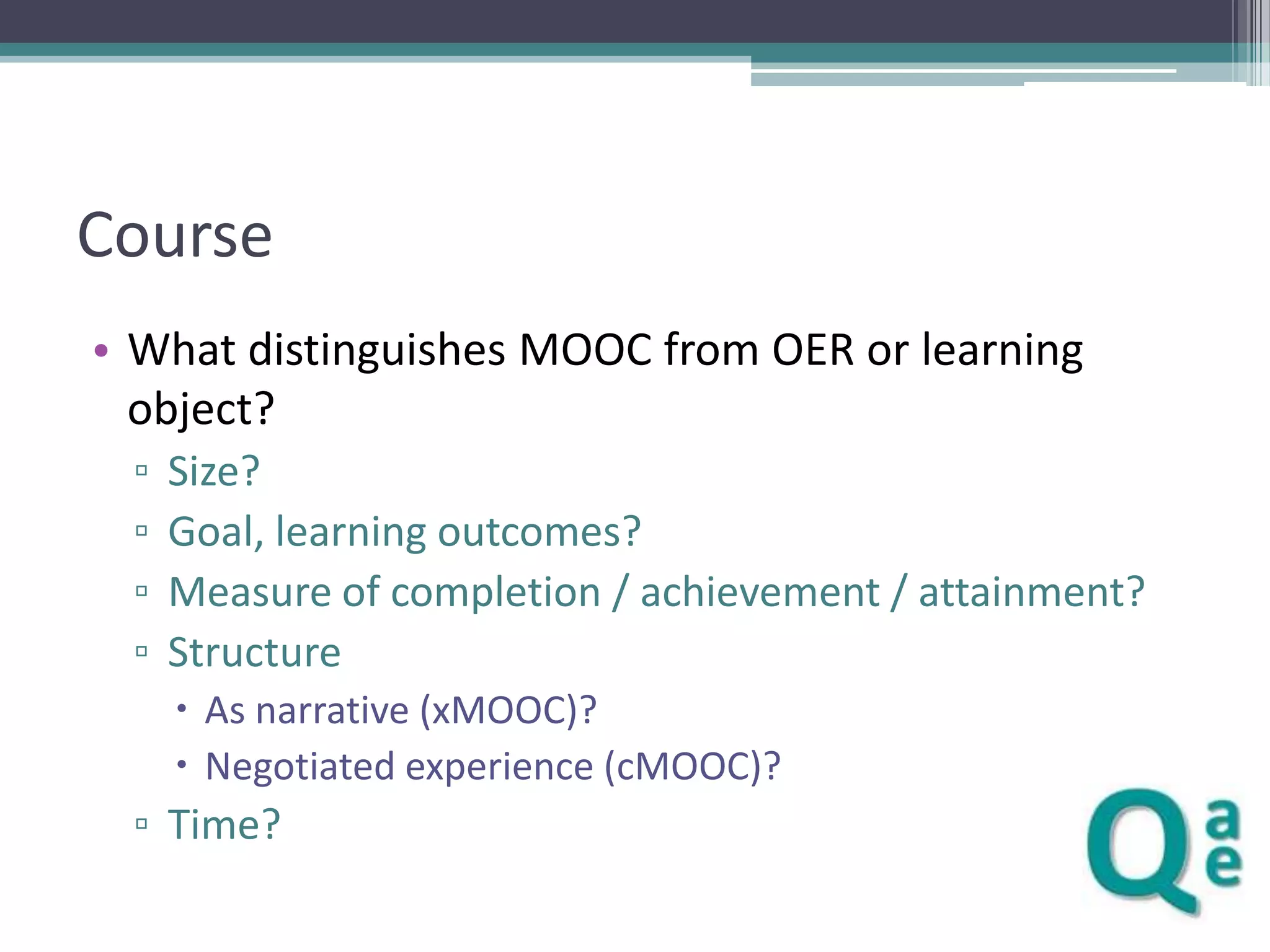 Course
• What distinguishes MOOC from OER or learning
object?
▫
▫
▫
▫

Size?
Goal, learning outcomes?
Measure of completion / achievement / attainment?
Structure
 As narrative (xMOOC)?
 Negotiated experience (cMOOC)?

▫ Time?

 