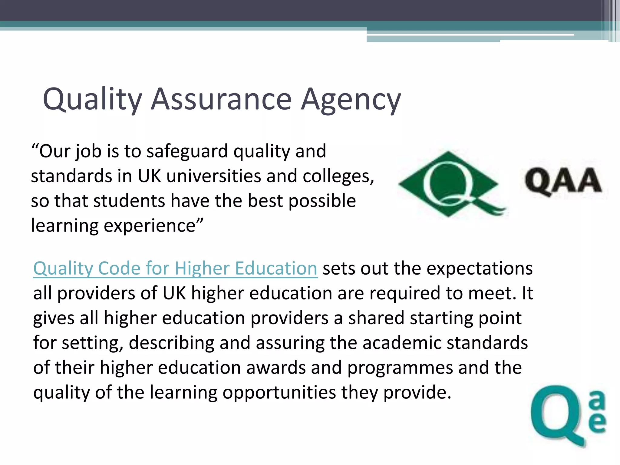 Quality Assurance Agency
“Our job is to safeguard quality and
standards in UK universities and colleges,
so that students have the best possible
learning experience”
Quality Code for Higher Education sets out the expectations
all providers of UK higher education are required to meet. It
gives all higher education providers a shared starting point
for setting, describing and assuring the academic standards
of their higher education awards and programmes and the
quality of the learning opportunities they provide.

 