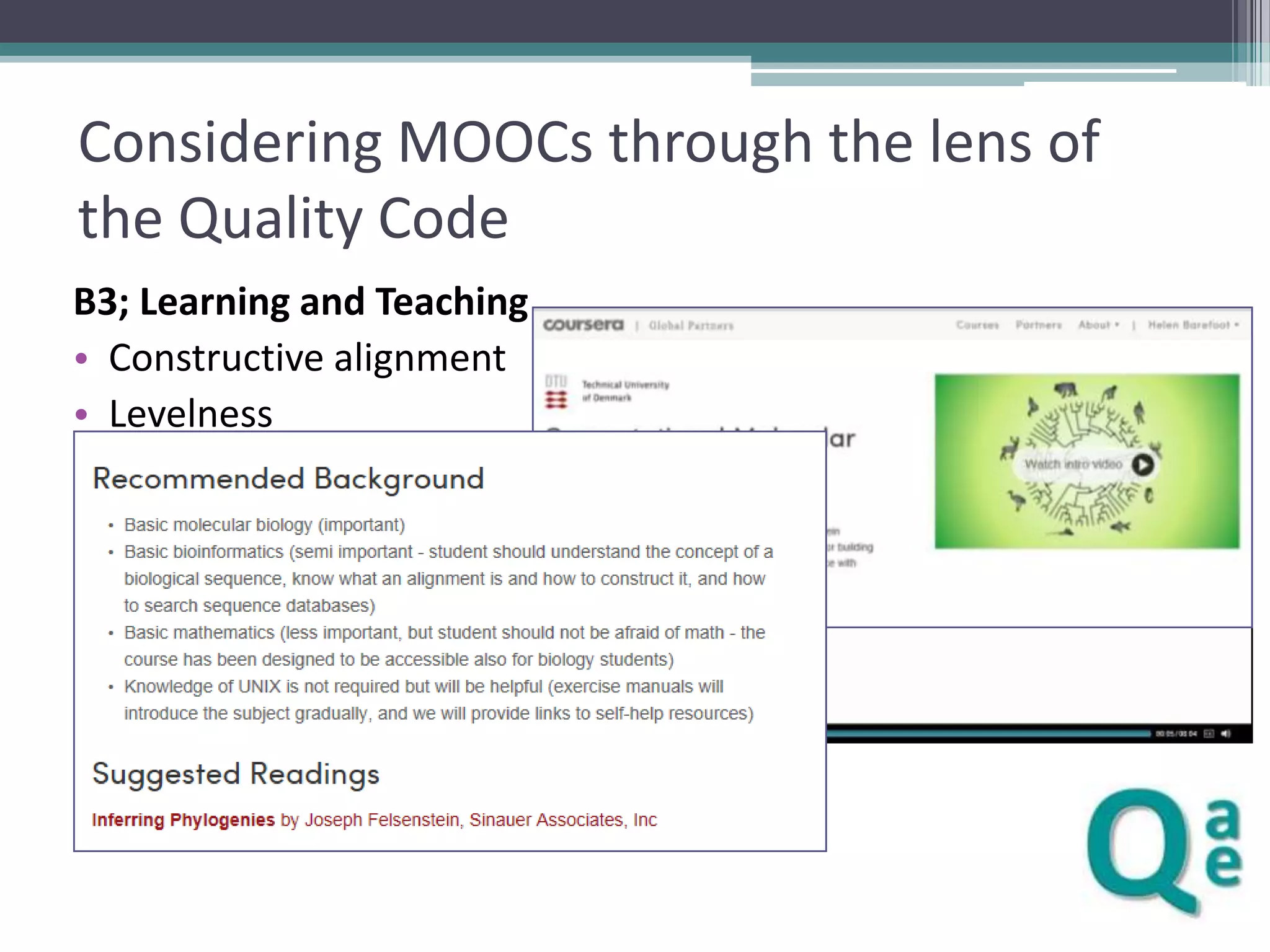 Considering MOOCs through the lens of
the Quality Code
B3; Learning and Teaching
• Constructive alignment
• Levelness
• Teaching methods
▫
▫
▫
▫
▫
▫

Videos
Embedded questions
Tutorials
Discussion forums
Wikis
Assessments

 