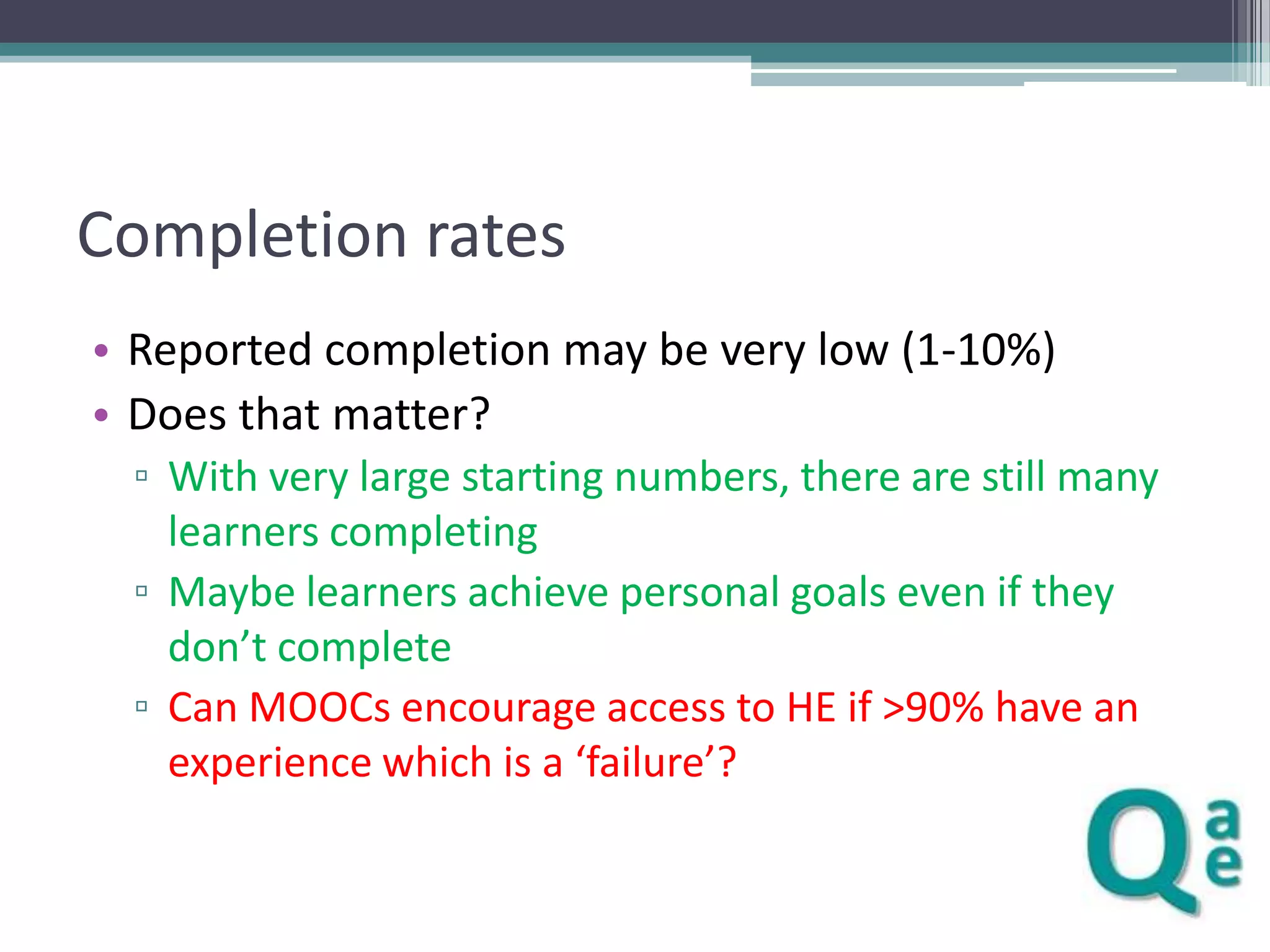 Completion rates
• Reported completion may be very low (1-10%)
• Does that matter?
▫ With very large starting numbers, there are still many
learners completing
▫ Maybe learners achieve personal goals even if they
don’t complete
▫ Can MOOCs encourage access to HE if >90% have an
experience which is a ‘failure’?

 