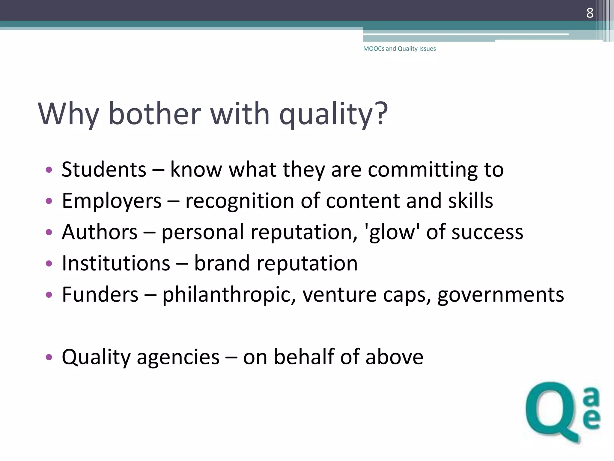 8
MOOCs and Quality Issues

Why bother with quality?
•
•
•
•
•

Students – know what they are committing to
Employers – recognition of content and skills
Authors – personal reputation, 'glow' of success
Institutions – brand reputation
Funders – philanthropic, venture caps, governments

• Quality agencies – on behalf of above

 