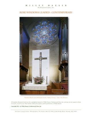 W

I

L

L

E

T

H

A

U

S

E

R

A rc h i t e c t u r a l G l a s s , I n c .

ROSE WINDOWS LEADED - CONTEMPORARY

Peachtree Road United Methodist Church, Atlanta, Georgia - Large Altar Window
All windows illustrated herein are the copyrighted material of Willet Hauser Architectural Glass, Inc. and may not be copied in whole
or in part, or used in any other manner without the express written permission of Willet Hauser.
Copyright 2011 - by Willet Hauser Architectural Glass, Inc

8 11 E a s t C a y u g a S t r e e t , P h i l a d e l p h i a , PA 1 9 1 2 4 • 8 0 0 5 3 3 3 9 6 0 • 1 6 8 5 Wi l k e B l v d , Wi n o n a , M n 5 5 9 8 7

 