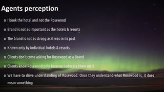 Agents perception
o I book the hotel and not the Rosewood
o Brand is not as important as the hotels & resorts
o The brand is not as strong as it was in its past
o Known only by individual hotels & resorts
o Clients don’t come asking for Rosewood as a Brand
o Clients know Rosewood only because I educate them on it
o We have to drive understanding of Rosewood. Once they understand what Rosewood is, it does
mean something
 