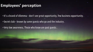 Employees’ perception
•It’s a brand of dilemma – don’t see great opportunity, few business opportunity .
•Secret club – known by some guests who go and the industry .
•Very low awareness. Those who know are past guests .
 