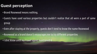 Guest perception
•Brand Rosewood means nothing.
•Guests have used various properties but couldn’t realize that all were a part of same
group
•Even after staying at the property, guests don’t tend to know the name Rosewood
•Rosewood as a brand doesn’t encourages me to try different properties
•I dint know until my travel agent mentioned it
 