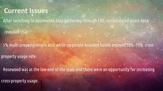 Current Issues
After switching to automated data gathering through CRS, consolidated guest data
revealed that -
5% multi property return visit while corporate branded hotels enjoyed 10% -15% cross
property usage rate.
Rosewood was at the low end of the scale and there were an opportunity for increasing
cross-property usage.
 