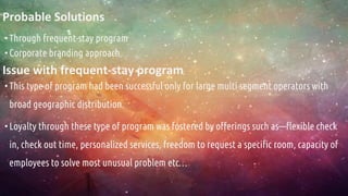 Probable Solutions
•Through frequent-stay program
•Corporate branding approach
Issue with frequent-stay program
•This type of program had been successful only for large multi segment operators with
broad geographic distribution.
•Loyalty through these type of program was fostered by offerings such as—flexible check
in, check out time, personalized services, freedom to request a specific room, capacity of
employees to solve most unusual problem etc…
 