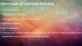 Advantages of corporate branding
✓ Collective experience
✓ Consistent service – in all aspects
✓ Encourage guests to use more than one property
✓ Better brand recognition
✓ High customer loyalty
✓ As per the survey, Individual brand or collection hotels had 5% to 10% cross selling rates while corporate
branded hotels enjoyed 10% to 15% cross property usage rates
 
