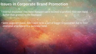 Issues in Corporate Brand Promotion
•Internal resistance : Few Hotel Managers were inclined to promote their own Hotel
Rather than promoting the Rosewood
•Some corporate guests didn’t want to be a part of bigger Organization due to their
emotional attachment to a particular hotel.
 