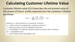 Calculating Customer Lifetime Value
Customer lifetime value (CLV) describes the net present value of
the stream of future profits expected over the customer’s lifetime
purchases
 