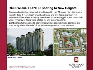 ROSEWOOD POINTE: Soaring to New Heights
Rosewood project development is highlighted by two 21-storey High-rise towers
namely, Jade & Ivory. Each tower has twenty one (21) floors, eighteen (18)
residential floors where in the top three floors showcase bigger sized, penthouse
units. Three lower floors were allotted for unit owner’s parking.
Eight wonderfully designed 5-storey medium rise condominiums complete the
community mix of this wide 3.9 hectare development of prime land area.
Jade & Ivory Towers
 