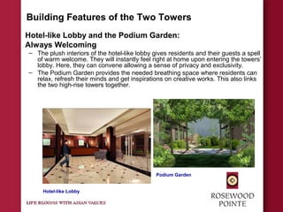 Building Features of the Two Towers
Hotel-like Lobby and the Podium Garden:
Always Welcoming
– The plush interiors of the hotel-like lobby gives residents and their guests a spell
of warm welcome. They will instantly feel right at home upon entering the towers’
lobby. Here, they can convene allowing a sense of privacy and exclusivity.
– The Podium Garden provides the needed breathing space where residents can
relax, refresh their minds and get inspirations on creative works. This also links
the two high-rise towers together.
Hotel-like Lobby
Podium Garden
 
