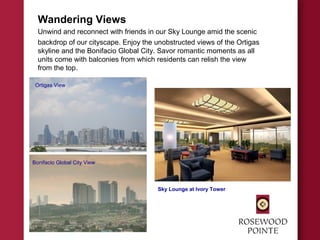 Wandering Views
Unwind and reconnect with friends in our Sky Lounge amid the scenic
backdrop of our cityscape. Enjoy the unobstructed views of the Ortigas
skyline and the Bonifacio Global City. Savor romantic moments as all
units come with balconies from which residents can relish the view
from the top.
Sky Lounge at Ivory Tower
Bonifacio Global City View
Ortigas View
 