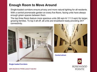 Enough Room to Move Around
Single-loaded corridors ensure privacy and more natural lighting for all residents.
With a central promenade garden on every five floors, facing units have always
enough green spaces between them.
The top three floors feature more spacious units (96 sqm & 111.5 sqm) for larger,
growing families. To top it all off, all units are broadband ready providing 24/7
connectivity.
Single loaded Corridors
Central atrium
 