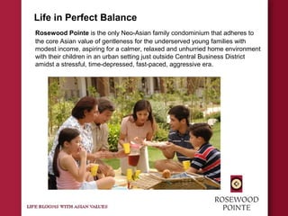 Life in Perfect Balance
Rosewood Pointe is the only Neo-Asian family condominium that adheres to
the core Asian value of gentleness for the underserved young families with
modest income, aspiring for a calmer, relaxed and unhurried home environment
with their children in an urban setting just outside Central Business District
amidst a stressful, time-depressed, fast-paced, aggressive era.
 