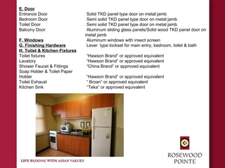 E. Door
Entrance Door Solid TKD panel type door on metal jamb
Bedroom Door Semi solid TKD panel type door on metal jamb
Toilet Door Semi solid TKD panel type door on metal jamb
Balcony Door Aluminum sliding glass panels/Solid wood TKD panel door on
metal jamb
F. Windows Aluminum windows with insect screen
G. Finishing Hardware Lever type lockset for main entry, bedroom, toilet & bath
H. Toilet & Kitchen Fixtures
Toilet fixtures “Hawson Brand” or approved equivalent
Lavatory “Hawson Brand” or approved equivalent
Shower Faucet & Fittings “China Brand” or approved equivalent
Soap Holder & Toilet Paper
Holder “Hawson Brand” or approved equivalent
Toilet Exhaust “ Broan” or approved equivalent
Kitchen Sink “Teka” or approved equivalent
 