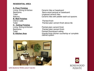RESIDENTIAL AREA
A. Floor Finishes
Living, Dining & Kitchen Ceramic tiles w/ baseboard
Bedrooms Narra wood parquet w/ baseboard
Toilet Unglazed ceramic tiles
Balcony Ceramic tiles with pebble wash-out spacers
B. Wall Finishes
Interior walls Painted finish
Toilet Painted plain cement finish above tile
C. Ceiling Finishes
Living, Dining & Kitchen Painted plain cement finish
Bedrooms Painted plain cement finish
Toilet Painted ficemboard ceiling
D. Kitchen Area Granite finish kitchen countertop w/ complete
cabinet system
 