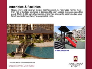 Amenities & Facilities
Relax, enjoy, and have fun to your heart's content. At Rosewood Pointe, more
than half of the total land area is dedicated to open spaces like gardens and koi
pond. That's 8,000 sqm of amenities, more than enough to accommodate your
family and extended family’s unexpected visits.
Kiddie playground
*Actual shots taken from Clubhouse and Amenities area
 