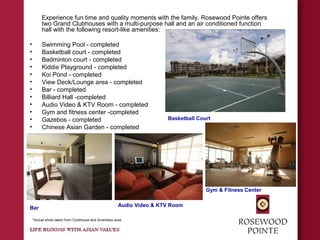 Experience fun time and quality moments with the family. Rosewood Pointe offers
two Grand Clubhouses with a multi-purpose hall and an air conditioned function
hall with the following resort-like amenities:
• Swimming Pool - completed
• Basketball court - completed
• Badminton court - completed
• Kiddie Playground - completed
• Koi Pond - completed
• View Deck/Lounge area - completed
• Bar - completed
• Billiard Hall -completed
• Audio Video & KTV Room - completed
• Gym and fitness center -completed
• Gazebos - completed
• Chinese Asian Garden - completed
Bar
Audio Video & KTV Room
Basketball Court
Gym & Fitness Center
*Actual shots taken from Clubhouse and Amenities area
 