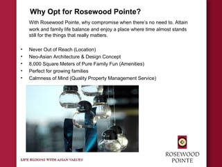 Why Opt for Rosewood Pointe?
With Rosewood Pointe, why compromise when there’s no need to. Attain
work and family life balance and enjoy a place where time almost stands
still for the things that really matters.
• Never Out of Reach (Location)
• Neo-Asian Architecture & Design Concept
• 8,000 Square Meters of Pure Family Fun (Amenities)
• Perfect for growing families
• Calmness of Mind (Quality Property Management Service)
 