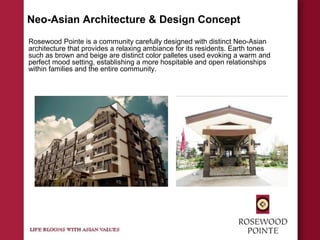 Neo-Asian Architecture & Design Concept
Rosewood Pointe is a community carefully designed with distinct Neo-Asian
architecture that provides a relaxing ambiance for its residents. Earth tones
such as brown and beige are distinct color palletes used evoking a warm and
perfect mood setting, establishing a more hospitable and open relationships
within families and the entire community.
 