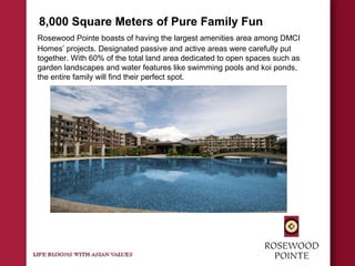 8,000 Square Meters of Pure Family Fun
Rosewood Pointe boasts of having the largest amenities area among DMCI
Homes’ projects. Designated passive and active areas were carefully put
together. With 60% of the total land area dedicated to open spaces such as
garden landscapes and water features like swimming pools and koi ponds,
the entire family will find their perfect spot.
 